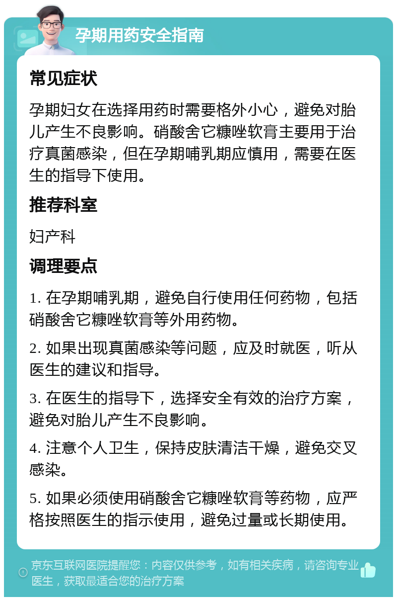 孕期用药安全指南 常见症状 孕期妇女在选择用药时需要格外小心，避免对胎儿产生不良影响。硝酸舍它糠唑软膏主要用于治疗真菌感染，但在孕期哺乳期应慎用，需要在医生的指导下使用。 推荐科室 妇产科 调理要点 1. 在孕期哺乳期，避免自行使用任何药物，包括硝酸舍它糠唑软膏等外用药物。 2. 如果出现真菌感染等问题，应及时就医，听从医生的建议和指导。 3. 在医生的指导下，选择安全有效的治疗方案，避免对胎儿产生不良影响。 4. 注意个人卫生，保持皮肤清洁干燥，避免交叉感染。 5. 如果必须使用硝酸舍它糠唑软膏等药物，应严格按照医生的指示使用，避免过量或长期使用。