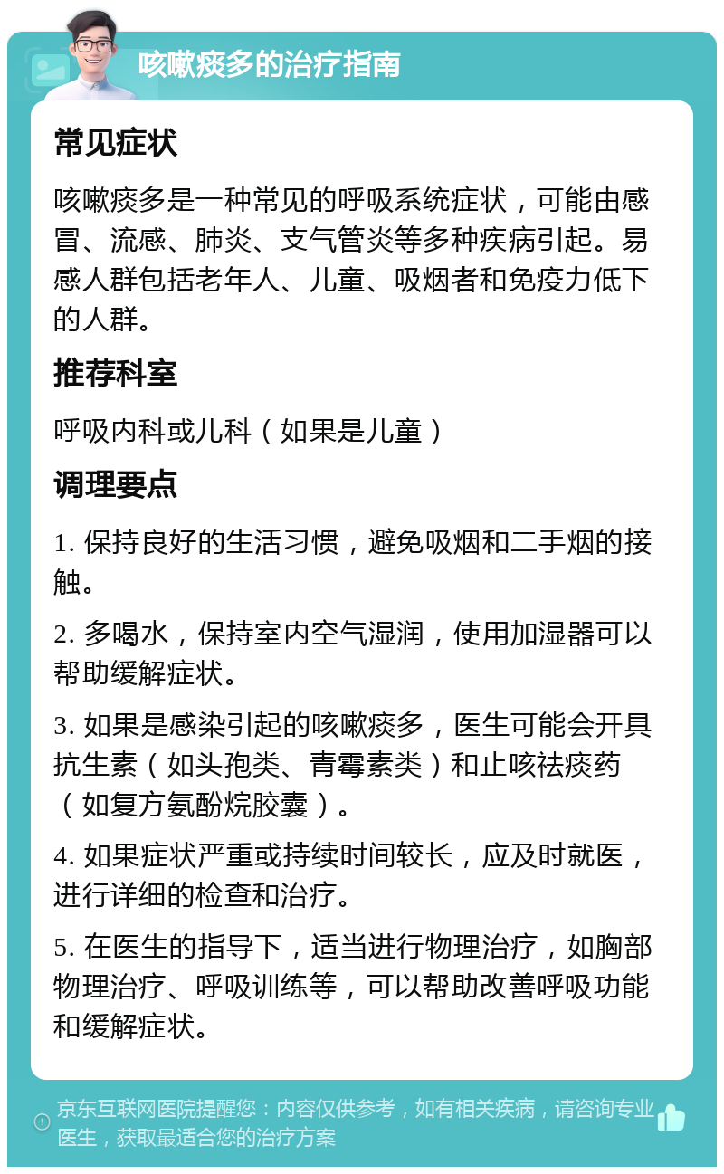 咳嗽痰多的治疗指南 常见症状 咳嗽痰多是一种常见的呼吸系统症状，可能由感冒、流感、肺炎、支气管炎等多种疾病引起。易感人群包括老年人、儿童、吸烟者和免疫力低下的人群。 推荐科室 呼吸内科或儿科（如果是儿童） 调理要点 1. 保持良好的生活习惯，避免吸烟和二手烟的接触。 2. 多喝水，保持室内空气湿润，使用加湿器可以帮助缓解症状。 3. 如果是感染引起的咳嗽痰多，医生可能会开具抗生素（如头孢类、青霉素类）和止咳祛痰药（如复方氨酚烷胶囊）。 4. 如果症状严重或持续时间较长，应及时就医，进行详细的检查和治疗。 5. 在医生的指导下，适当进行物理治疗，如胸部物理治疗、呼吸训练等，可以帮助改善呼吸功能和缓解症状。