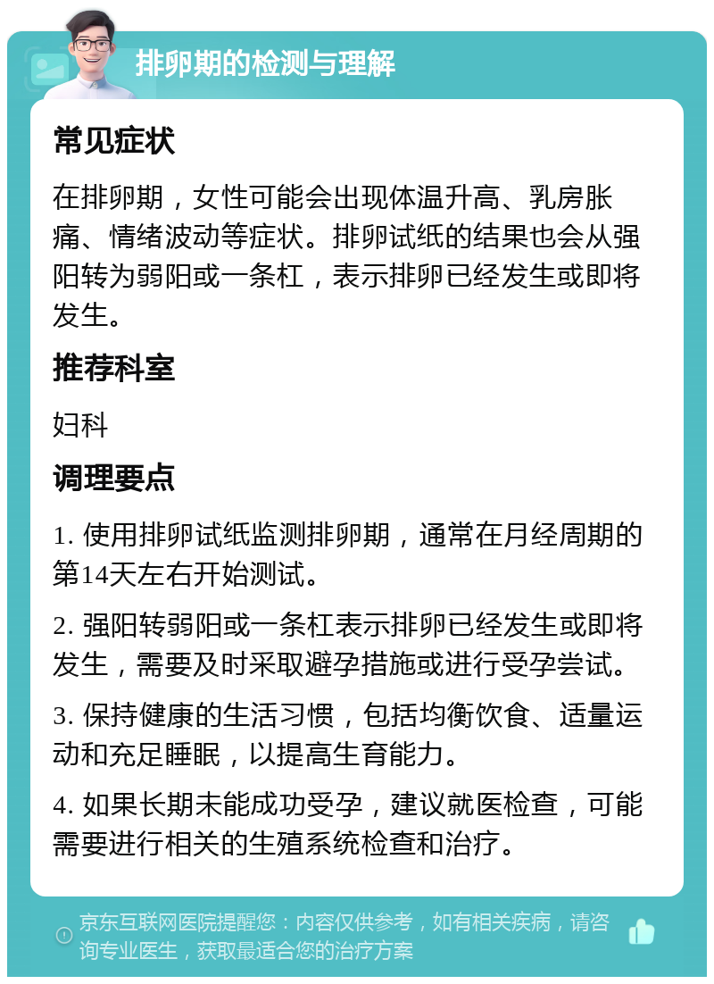 排卵期的检测与理解 常见症状 在排卵期，女性可能会出现体温升高、乳房胀痛、情绪波动等症状。排卵试纸的结果也会从强阳转为弱阳或一条杠，表示排卵已经发生或即将发生。 推荐科室 妇科 调理要点 1. 使用排卵试纸监测排卵期，通常在月经周期的第14天左右开始测试。 2. 强阳转弱阳或一条杠表示排卵已经发生或即将发生，需要及时采取避孕措施或进行受孕尝试。 3. 保持健康的生活习惯，包括均衡饮食、适量运动和充足睡眠，以提高生育能力。 4. 如果长期未能成功受孕，建议就医检查，可能需要进行相关的生殖系统检查和治疗。