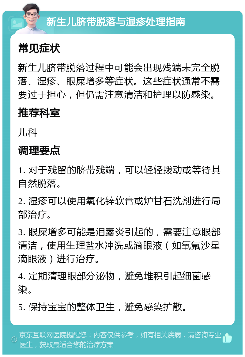 新生儿脐带脱落与湿疹处理指南 常见症状 新生儿脐带脱落过程中可能会出现残端未完全脱落、湿疹、眼屎增多等症状。这些症状通常不需要过于担心，但仍需注意清洁和护理以防感染。 推荐科室 儿科 调理要点 1. 对于残留的脐带残端，可以轻轻拨动或等待其自然脱落。 2. 湿疹可以使用氧化锌软膏或炉甘石洗剂进行局部治疗。 3. 眼屎增多可能是泪囊炎引起的，需要注意眼部清洁，使用生理盐水冲洗或滴眼液（如氧氟沙星滴眼液）进行治疗。 4. 定期清理眼部分泌物，避免堆积引起细菌感染。 5. 保持宝宝的整体卫生，避免感染扩散。