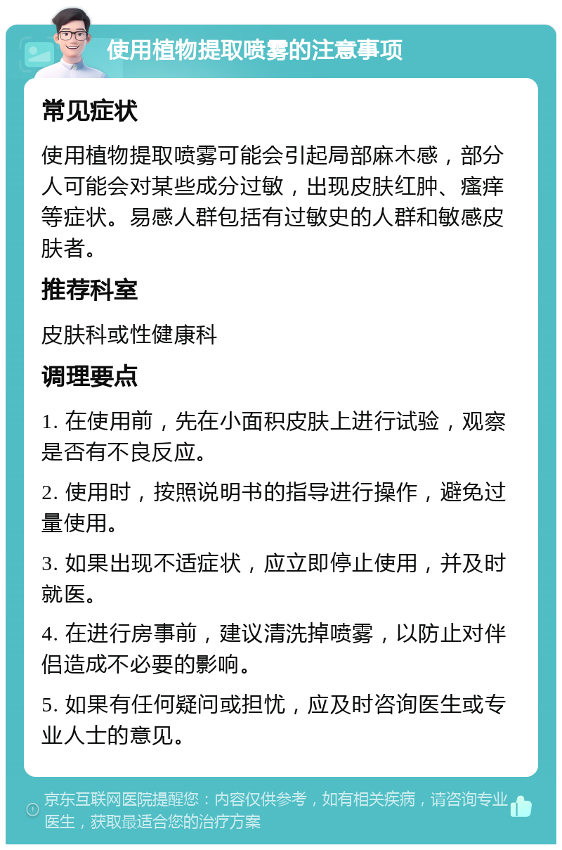 使用植物提取喷雾的注意事项 常见症状 使用植物提取喷雾可能会引起局部麻木感，部分人可能会对某些成分过敏，出现皮肤红肿、瘙痒等症状。易感人群包括有过敏史的人群和敏感皮肤者。 推荐科室 皮肤科或性健康科 调理要点 1. 在使用前，先在小面积皮肤上进行试验，观察是否有不良反应。 2. 使用时，按照说明书的指导进行操作，避免过量使用。 3. 如果出现不适症状，应立即停止使用，并及时就医。 4. 在进行房事前，建议清洗掉喷雾，以防止对伴侣造成不必要的影响。 5. 如果有任何疑问或担忧，应及时咨询医生或专业人士的意见。