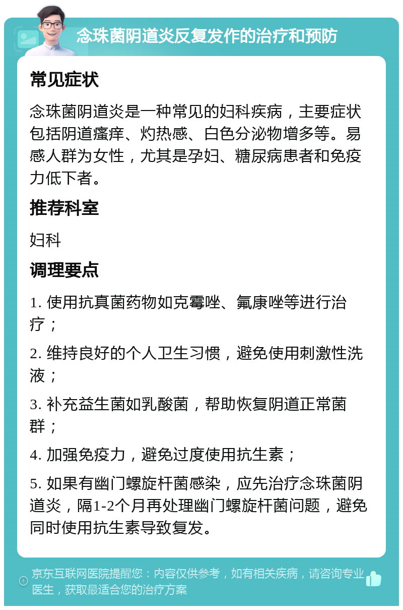 念珠菌阴道炎反复发作的治疗和预防 常见症状 念珠菌阴道炎是一种常见的妇科疾病，主要症状包括阴道瘙痒、灼热感、白色分泌物增多等。易感人群为女性，尤其是孕妇、糖尿病患者和免疫力低下者。 推荐科室 妇科 调理要点 1. 使用抗真菌药物如克霉唑、氟康唑等进行治疗； 2. 维持良好的个人卫生习惯，避免使用刺激性洗液； 3. 补充益生菌如乳酸菌，帮助恢复阴道正常菌群； 4. 加强免疫力，避免过度使用抗生素； 5. 如果有幽门螺旋杆菌感染，应先治疗念珠菌阴道炎，隔1-2个月再处理幽门螺旋杆菌问题，避免同时使用抗生素导致复发。