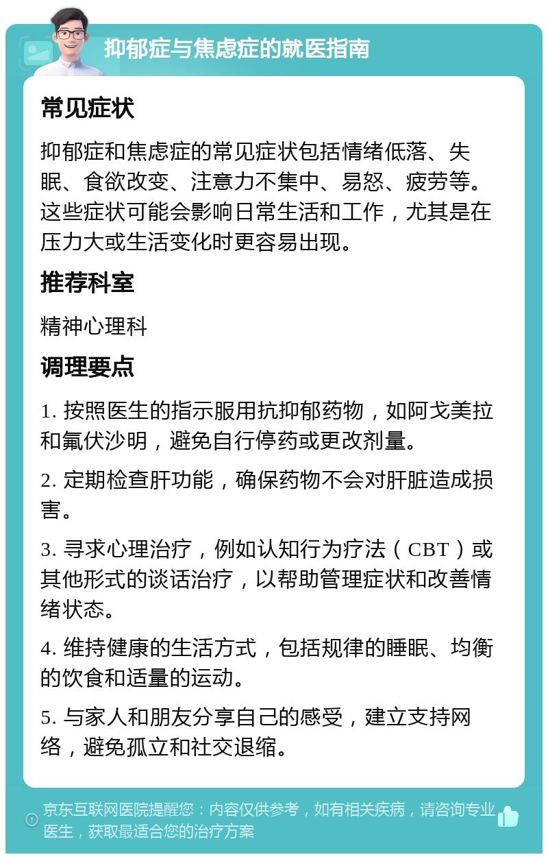 抑郁症与焦虑症的就医指南 常见症状 抑郁症和焦虑症的常见症状包括情绪低落、失眠、食欲改变、注意力不集中、易怒、疲劳等。这些症状可能会影响日常生活和工作，尤其是在压力大或生活变化时更容易出现。 推荐科室 精神心理科 调理要点 1. 按照医生的指示服用抗抑郁药物，如阿戈美拉和氟伏沙明，避免自行停药或更改剂量。 2. 定期检查肝功能，确保药物不会对肝脏造成损害。 3. 寻求心理治疗，例如认知行为疗法（CBT）或其他形式的谈话治疗，以帮助管理症状和改善情绪状态。 4. 维持健康的生活方式，包括规律的睡眠、均衡的饮食和适量的运动。 5. 与家人和朋友分享自己的感受，建立支持网络，避免孤立和社交退缩。