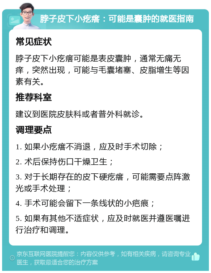 脖子皮下小疙瘩：可能是囊肿的就医指南 常见症状 脖子皮下小疙瘩可能是表皮囊肿，通常无痛无痒，突然出现，可能与毛囊堵塞、皮脂增生等因素有关。 推荐科室 建议到医院皮肤科或者普外科就诊。 调理要点 1. 如果小疙瘩不消退，应及时手术切除； 2. 术后保持伤口干燥卫生； 3. 对于长期存在的皮下硬疙瘩，可能需要点阵激光或手术处理； 4. 手术可能会留下一条线状的小疤痕； 5. 如果有其他不适症状，应及时就医并遵医嘱进行治疗和调理。