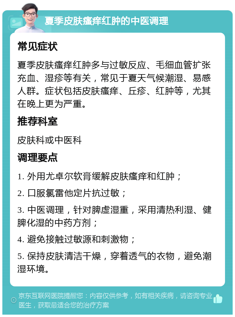 夏季皮肤瘙痒红肿的中医调理 常见症状 夏季皮肤瘙痒红肿多与过敏反应、毛细血管扩张充血、湿疹等有关，常见于夏天气候潮湿、易感人群。症状包括皮肤瘙痒、丘疹、红肿等，尤其在晚上更为严重。 推荐科室 皮肤科或中医科 调理要点 1. 外用尤卓尔软膏缓解皮肤瘙痒和红肿； 2. 口服氯雷他定片抗过敏； 3. 中医调理，针对脾虚湿重，采用清热利湿、健脾化湿的中药方剂； 4. 避免接触过敏源和刺激物； 5. 保持皮肤清洁干燥，穿着透气的衣物，避免潮湿环境。