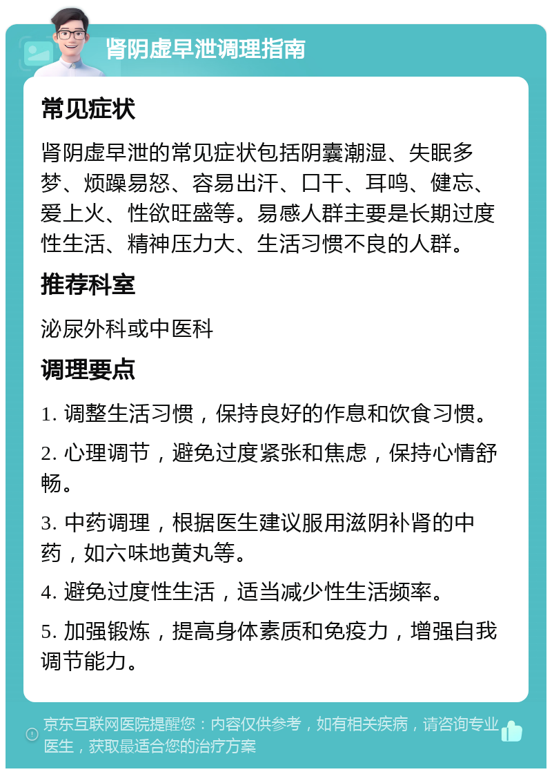 肾阴虚早泄调理指南 常见症状 肾阴虚早泄的常见症状包括阴囊潮湿、失眠多梦、烦躁易怒、容易出汗、口干、耳鸣、健忘、爱上火、性欲旺盛等。易感人群主要是长期过度性生活、精神压力大、生活习惯不良的人群。 推荐科室 泌尿外科或中医科 调理要点 1. 调整生活习惯，保持良好的作息和饮食习惯。 2. 心理调节，避免过度紧张和焦虑，保持心情舒畅。 3. 中药调理，根据医生建议服用滋阴补肾的中药，如六味地黄丸等。 4. 避免过度性生活，适当减少性生活频率。 5. 加强锻炼，提高身体素质和免疫力，增强自我调节能力。