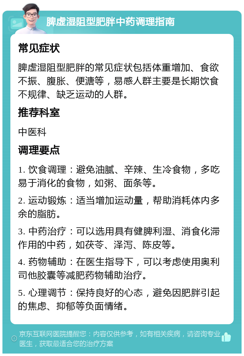 脾虚湿阻型肥胖中药调理指南 常见症状 脾虚湿阻型肥胖的常见症状包括体重增加、食欲不振、腹胀、便溏等，易感人群主要是长期饮食不规律、缺乏运动的人群。 推荐科室 中医科 调理要点 1. 饮食调理：避免油腻、辛辣、生冷食物，多吃易于消化的食物，如粥、面条等。 2. 运动锻炼：适当增加运动量，帮助消耗体内多余的脂肪。 3. 中药治疗：可以选用具有健脾利湿、消食化滞作用的中药，如茯苓、泽泻、陈皮等。 4. 药物辅助：在医生指导下，可以考虑使用奥利司他胶囊等减肥药物辅助治疗。 5. 心理调节：保持良好的心态，避免因肥胖引起的焦虑、抑郁等负面情绪。