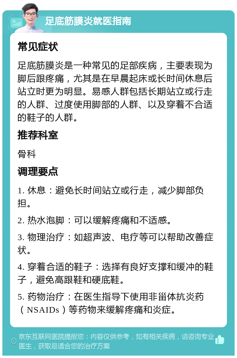 足底筋膜炎就医指南 常见症状 足底筋膜炎是一种常见的足部疾病，主要表现为脚后跟疼痛，尤其是在早晨起床或长时间休息后站立时更为明显。易感人群包括长期站立或行走的人群、过度使用脚部的人群、以及穿着不合适的鞋子的人群。 推荐科室 骨科 调理要点 1. 休息：避免长时间站立或行走，减少脚部负担。 2. 热水泡脚：可以缓解疼痛和不适感。 3. 物理治疗：如超声波、电疗等可以帮助改善症状。 4. 穿着合适的鞋子：选择有良好支撑和缓冲的鞋子，避免高跟鞋和硬底鞋。 5. 药物治疗：在医生指导下使用非甾体抗炎药（NSAIDs）等药物来缓解疼痛和炎症。