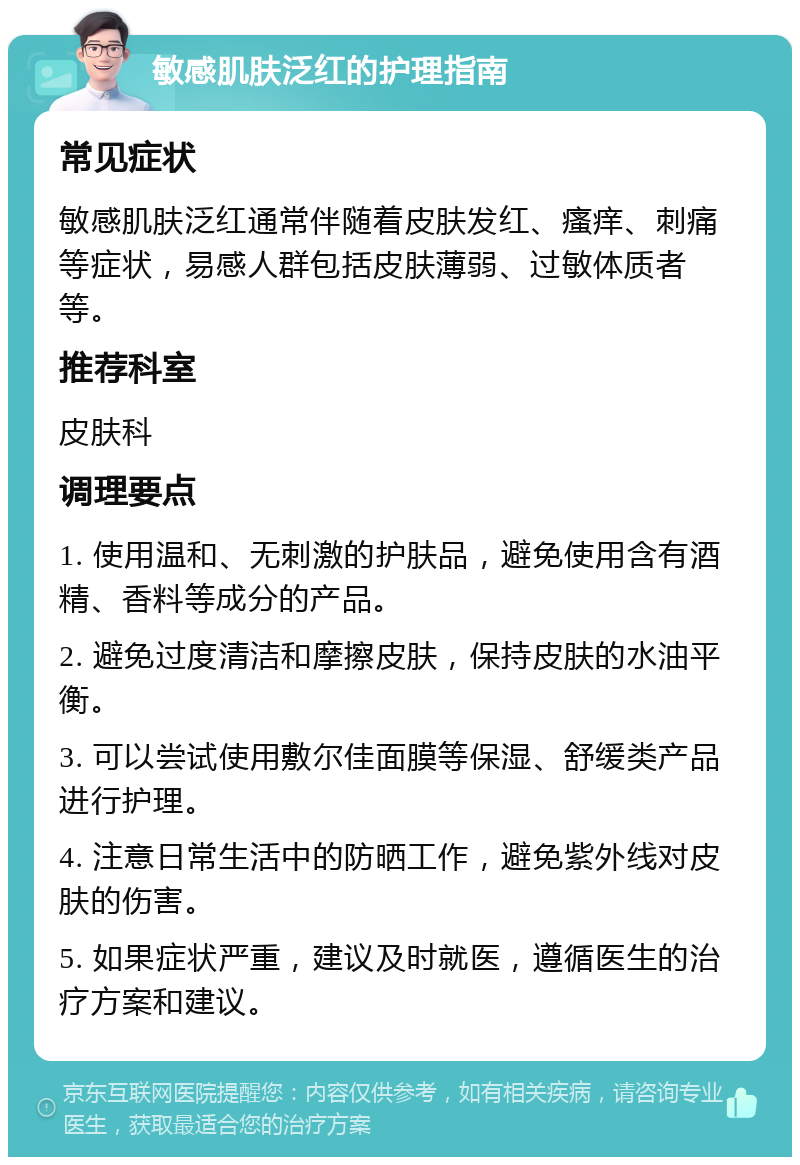 敏感肌肤泛红的护理指南 常见症状 敏感肌肤泛红通常伴随着皮肤发红、瘙痒、刺痛等症状，易感人群包括皮肤薄弱、过敏体质者等。 推荐科室 皮肤科 调理要点 1. 使用温和、无刺激的护肤品，避免使用含有酒精、香料等成分的产品。 2. 避免过度清洁和摩擦皮肤，保持皮肤的水油平衡。 3. 可以尝试使用敷尔佳面膜等保湿、舒缓类产品进行护理。 4. 注意日常生活中的防晒工作，避免紫外线对皮肤的伤害。 5. 如果症状严重，建议及时就医，遵循医生的治疗方案和建议。