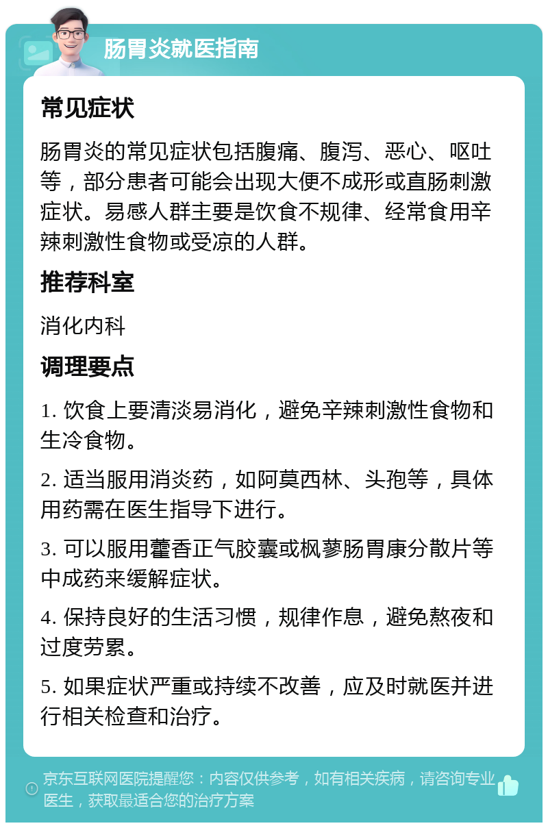 肠胃炎就医指南 常见症状 肠胃炎的常见症状包括腹痛、腹泻、恶心、呕吐等，部分患者可能会出现大便不成形或直肠刺激症状。易感人群主要是饮食不规律、经常食用辛辣刺激性食物或受凉的人群。 推荐科室 消化内科 调理要点 1. 饮食上要清淡易消化，避免辛辣刺激性食物和生冷食物。 2. 适当服用消炎药，如阿莫西林、头孢等，具体用药需在医生指导下进行。 3. 可以服用藿香正气胶囊或枫蓼肠胃康分散片等中成药来缓解症状。 4. 保持良好的生活习惯，规律作息，避免熬夜和过度劳累。 5. 如果症状严重或持续不改善，应及时就医并进行相关检查和治疗。