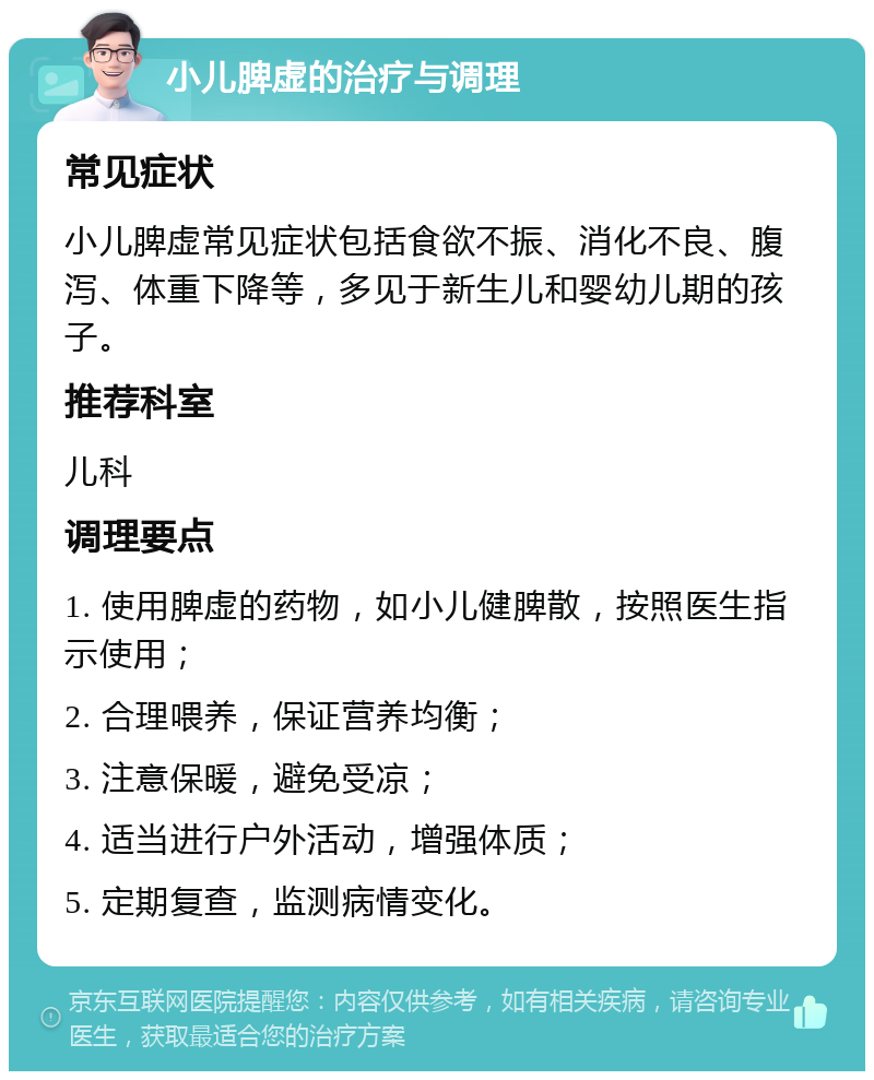 小儿脾虚的治疗与调理 常见症状 小儿脾虚常见症状包括食欲不振、消化不良、腹泻、体重下降等，多见于新生儿和婴幼儿期的孩子。 推荐科室 儿科 调理要点 1. 使用脾虚的药物，如小儿健脾散，按照医生指示使用； 2. 合理喂养，保证营养均衡； 3. 注意保暖，避免受凉； 4. 适当进行户外活动，增强体质； 5. 定期复查，监测病情变化。