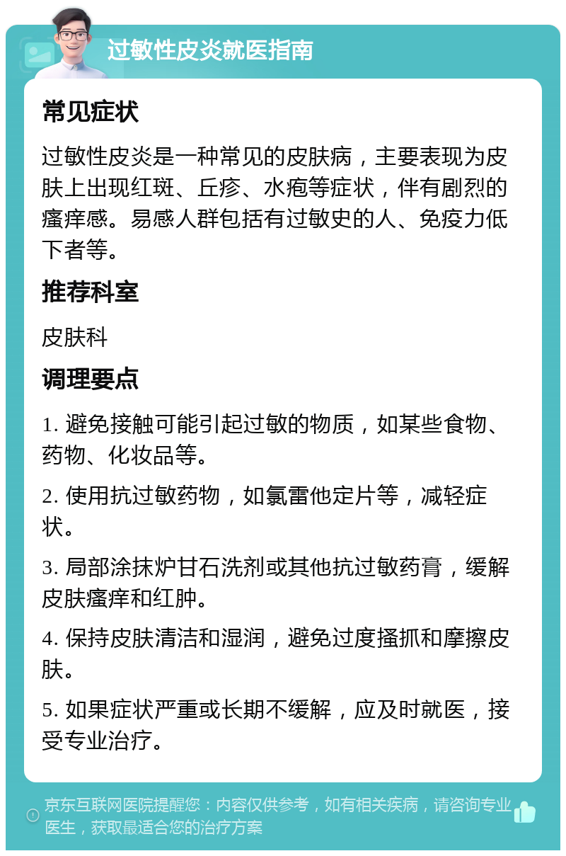 过敏性皮炎就医指南 常见症状 过敏性皮炎是一种常见的皮肤病，主要表现为皮肤上出现红斑、丘疹、水疱等症状，伴有剧烈的瘙痒感。易感人群包括有过敏史的人、免疫力低下者等。 推荐科室 皮肤科 调理要点 1. 避免接触可能引起过敏的物质，如某些食物、药物、化妆品等。 2. 使用抗过敏药物，如氯雷他定片等，减轻症状。 3. 局部涂抹炉甘石洗剂或其他抗过敏药膏，缓解皮肤瘙痒和红肿。 4. 保持皮肤清洁和湿润，避免过度搔抓和摩擦皮肤。 5. 如果症状严重或长期不缓解，应及时就医，接受专业治疗。