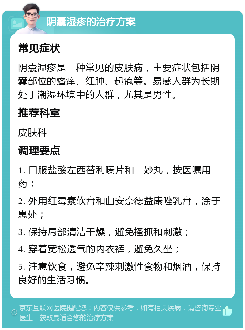 阴囊湿疹的治疗方案 常见症状 阴囊湿疹是一种常见的皮肤病，主要症状包括阴囊部位的瘙痒、红肿、起疱等。易感人群为长期处于潮湿环境中的人群，尤其是男性。 推荐科室 皮肤科 调理要点 1. 口服盐酸左西替利嗪片和二妙丸，按医嘱用药； 2. 外用红霉素软膏和曲安奈德益康唑乳膏，涂于患处； 3. 保持局部清洁干燥，避免搔抓和刺激； 4. 穿着宽松透气的内衣裤，避免久坐； 5. 注意饮食，避免辛辣刺激性食物和烟酒，保持良好的生活习惯。