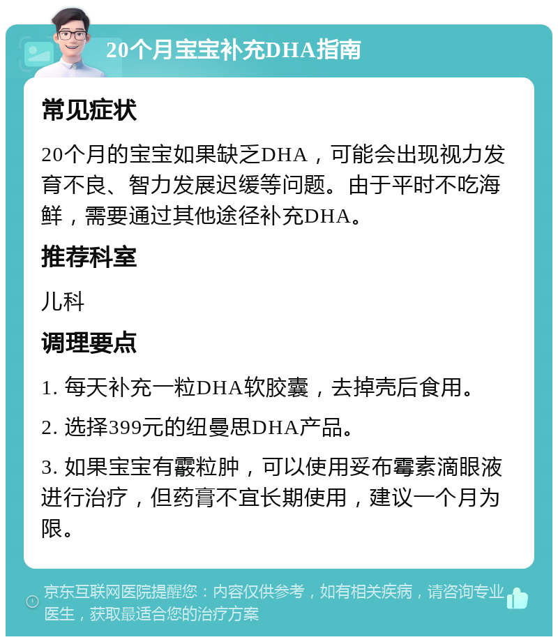 20个月宝宝补充DHA指南 常见症状 20个月的宝宝如果缺乏DHA，可能会出现视力发育不良、智力发展迟缓等问题。由于平时不吃海鲜，需要通过其他途径补充DHA。 推荐科室 儿科 调理要点 1. 每天补充一粒DHA软胶囊，去掉壳后食用。 2. 选择399元的纽曼思DHA产品。 3. 如果宝宝有霰粒肿，可以使用妥布霉素滴眼液进行治疗，但药膏不宜长期使用，建议一个月为限。