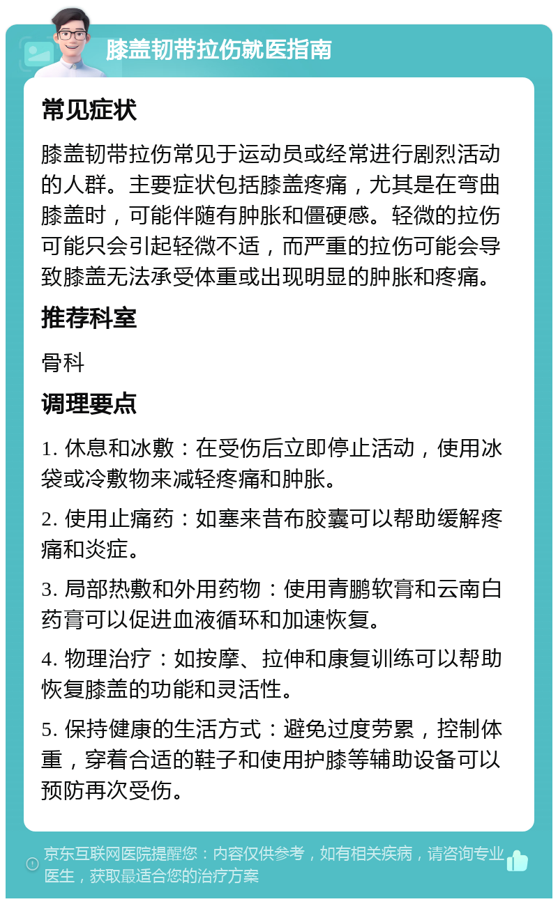 膝盖韧带拉伤就医指南 常见症状 膝盖韧带拉伤常见于运动员或经常进行剧烈活动的人群。主要症状包括膝盖疼痛，尤其是在弯曲膝盖时，可能伴随有肿胀和僵硬感。轻微的拉伤可能只会引起轻微不适，而严重的拉伤可能会导致膝盖无法承受体重或出现明显的肿胀和疼痛。 推荐科室 骨科 调理要点 1. 休息和冰敷：在受伤后立即停止活动，使用冰袋或冷敷物来减轻疼痛和肿胀。 2. 使用止痛药：如塞来昔布胶囊可以帮助缓解疼痛和炎症。 3. 局部热敷和外用药物：使用青鹏软膏和云南白药膏可以促进血液循环和加速恢复。 4. 物理治疗：如按摩、拉伸和康复训练可以帮助恢复膝盖的功能和灵活性。 5. 保持健康的生活方式：避免过度劳累，控制体重，穿着合适的鞋子和使用护膝等辅助设备可以预防再次受伤。