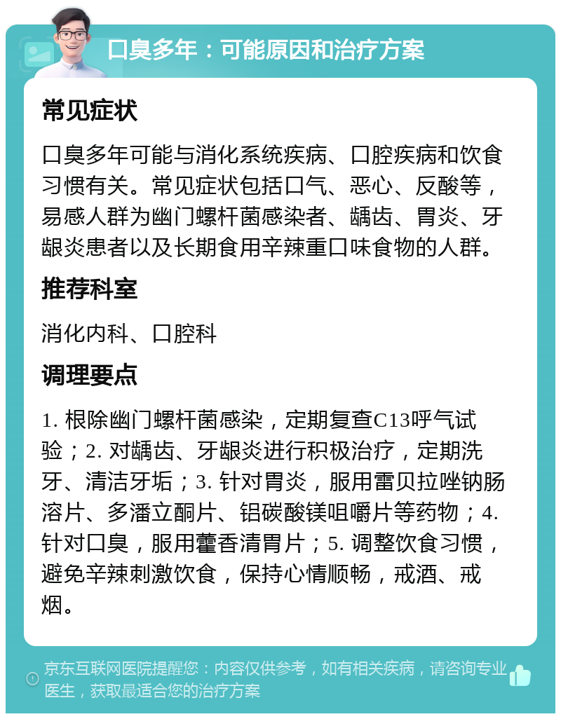 口臭多年：可能原因和治疗方案 常见症状 口臭多年可能与消化系统疾病、口腔疾病和饮食习惯有关。常见症状包括口气、恶心、反酸等，易感人群为幽门螺杆菌感染者、龋齿、胃炎、牙龈炎患者以及长期食用辛辣重口味食物的人群。 推荐科室 消化内科、口腔科 调理要点 1. 根除幽门螺杆菌感染，定期复查C13呼气试验；2. 对龋齿、牙龈炎进行积极治疗，定期洗牙、清洁牙垢；3. 针对胃炎，服用雷贝拉唑钠肠溶片、多潘立酮片、铝碳酸镁咀嚼片等药物；4. 针对口臭，服用藿香清胃片；5. 调整饮食习惯，避免辛辣刺激饮食，保持心情顺畅，戒酒、戒烟。