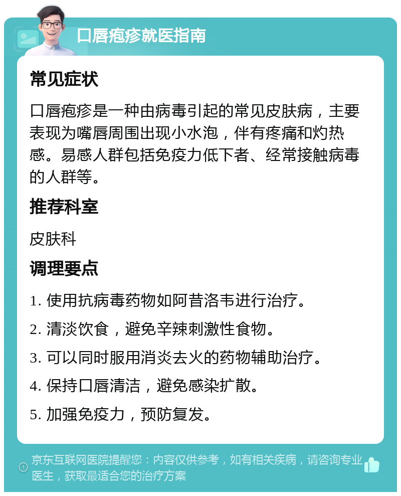 口唇疱疹就医指南 常见症状 口唇疱疹是一种由病毒引起的常见皮肤病，主要表现为嘴唇周围出现小水泡，伴有疼痛和灼热感。易感人群包括免疫力低下者、经常接触病毒的人群等。 推荐科室 皮肤科 调理要点 1. 使用抗病毒药物如阿昔洛韦进行治疗。 2. 清淡饮食，避免辛辣刺激性食物。 3. 可以同时服用消炎去火的药物辅助治疗。 4. 保持口唇清洁，避免感染扩散。 5. 加强免疫力，预防复发。