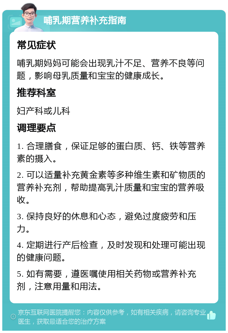 哺乳期营养补充指南 常见症状 哺乳期妈妈可能会出现乳汁不足、营养不良等问题，影响母乳质量和宝宝的健康成长。 推荐科室 妇产科或儿科 调理要点 1. 合理膳食，保证足够的蛋白质、钙、铁等营养素的摄入。 2. 可以适量补充黄金素等多种维生素和矿物质的营养补充剂，帮助提高乳汁质量和宝宝的营养吸收。 3. 保持良好的休息和心态，避免过度疲劳和压力。 4. 定期进行产后检查，及时发现和处理可能出现的健康问题。 5. 如有需要，遵医嘱使用相关药物或营养补充剂，注意用量和用法。