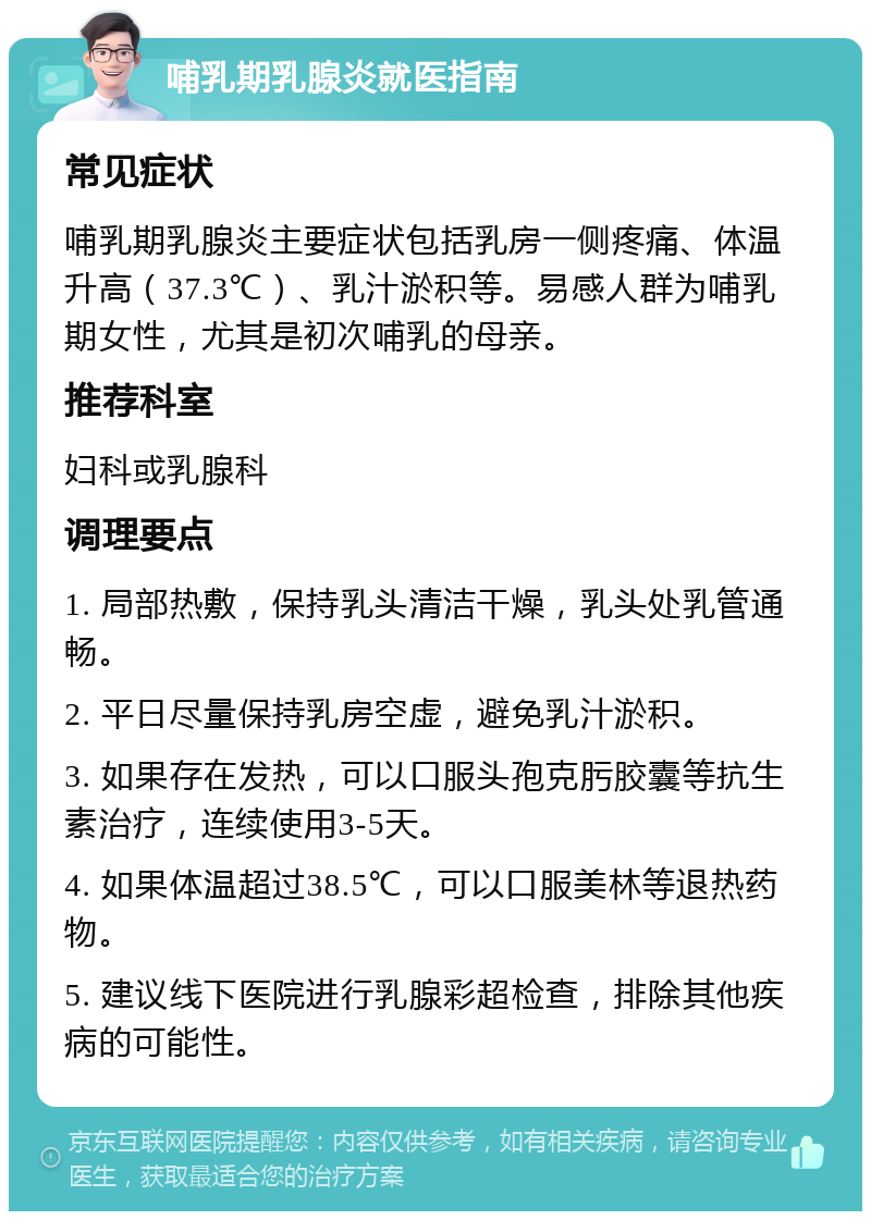 哺乳期乳腺炎就医指南 常见症状 哺乳期乳腺炎主要症状包括乳房一侧疼痛、体温升高（37.3℃）、乳汁淤积等。易感人群为哺乳期女性，尤其是初次哺乳的母亲。 推荐科室 妇科或乳腺科 调理要点 1. 局部热敷，保持乳头清洁干燥，乳头处乳管通畅。 2. 平日尽量保持乳房空虚，避免乳汁淤积。 3. 如果存在发热，可以口服头孢克肟胶囊等抗生素治疗，连续使用3-5天。 4. 如果体温超过38.5℃，可以口服美林等退热药物。 5. 建议线下医院进行乳腺彩超检查，排除其他疾病的可能性。