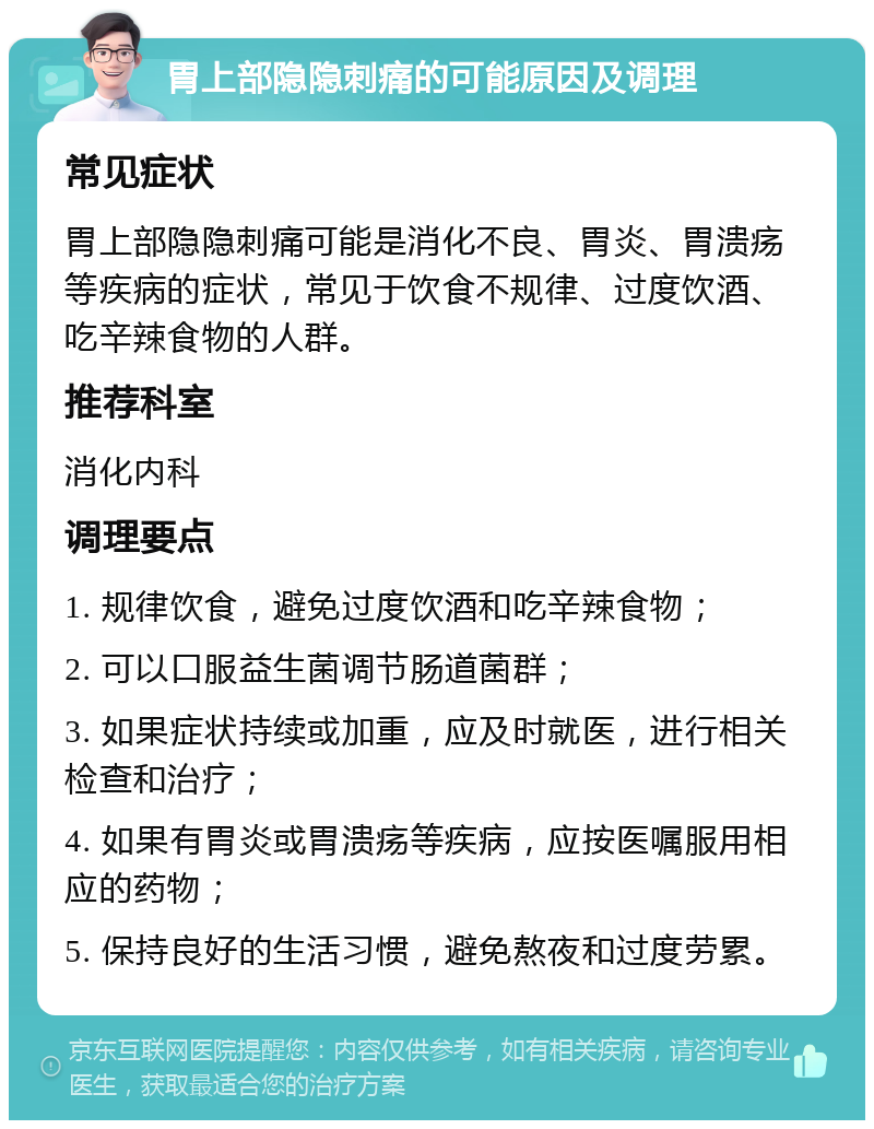 胃上部隐隐刺痛的可能原因及调理 常见症状 胃上部隐隐刺痛可能是消化不良、胃炎、胃溃疡等疾病的症状，常见于饮食不规律、过度饮酒、吃辛辣食物的人群。 推荐科室 消化内科 调理要点 1. 规律饮食，避免过度饮酒和吃辛辣食物； 2. 可以口服益生菌调节肠道菌群； 3. 如果症状持续或加重，应及时就医，进行相关检查和治疗； 4. 如果有胃炎或胃溃疡等疾病，应按医嘱服用相应的药物； 5. 保持良好的生活习惯，避免熬夜和过度劳累。