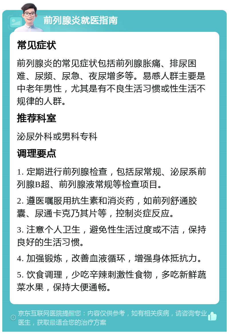 前列腺炎就医指南 常见症状 前列腺炎的常见症状包括前列腺胀痛、排尿困难、尿频、尿急、夜尿增多等。易感人群主要是中老年男性，尤其是有不良生活习惯或性生活不规律的人群。 推荐科室 泌尿外科或男科专科 调理要点 1. 定期进行前列腺检查，包括尿常规、泌尿系前列腺B超、前列腺液常规等检查项目。 2. 遵医嘱服用抗生素和消炎药，如前列舒通胶囊、尿通卡克乃其片等，控制炎症反应。 3. 注意个人卫生，避免性生活过度或不洁，保持良好的生活习惯。 4. 加强锻炼，改善血液循环，增强身体抵抗力。 5. 饮食调理，少吃辛辣刺激性食物，多吃新鲜蔬菜水果，保持大便通畅。