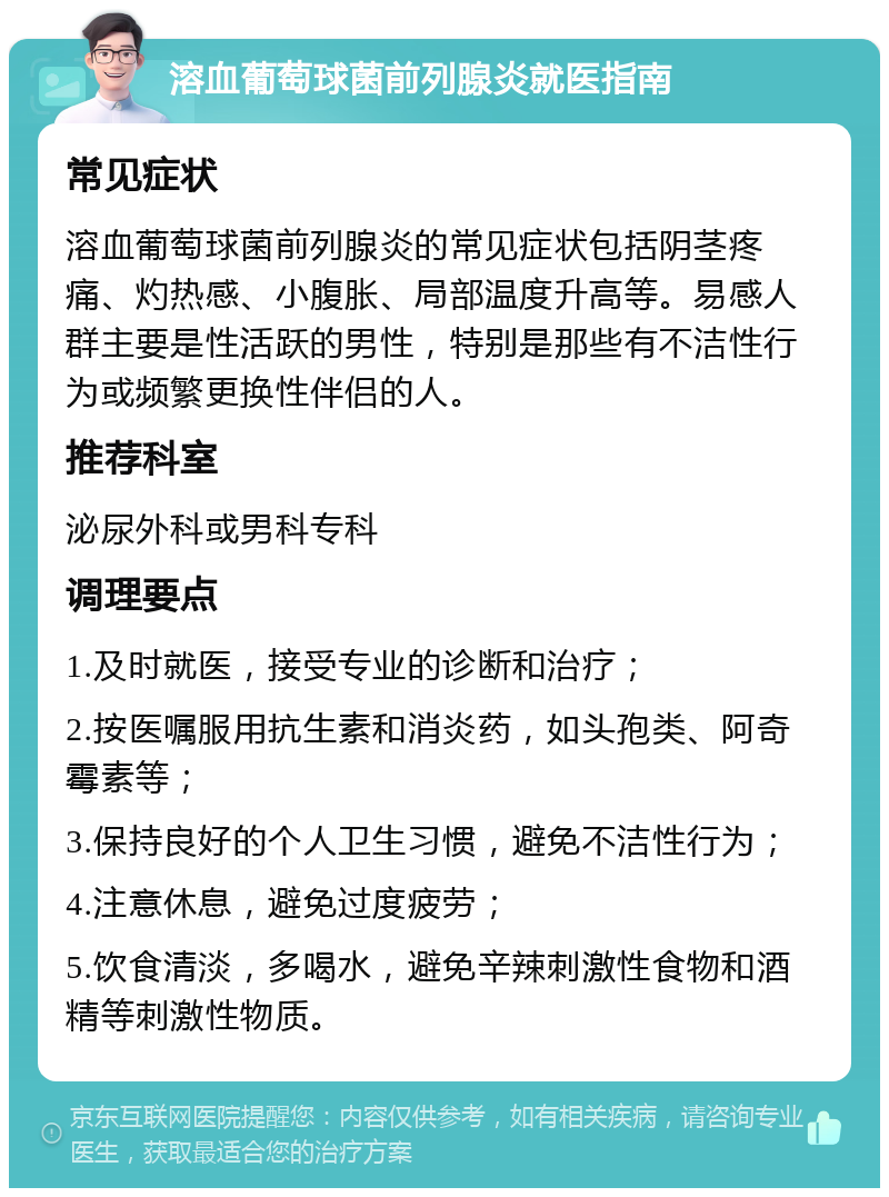 溶血葡萄球菌前列腺炎就医指南 常见症状 溶血葡萄球菌前列腺炎的常见症状包括阴茎疼痛、灼热感、小腹胀、局部温度升高等。易感人群主要是性活跃的男性，特别是那些有不洁性行为或频繁更换性伴侣的人。 推荐科室 泌尿外科或男科专科 调理要点 1.及时就医，接受专业的诊断和治疗； 2.按医嘱服用抗生素和消炎药，如头孢类、阿奇霉素等； 3.保持良好的个人卫生习惯，避免不洁性行为； 4.注意休息，避免过度疲劳； 5.饮食清淡，多喝水，避免辛辣刺激性食物和酒精等刺激性物质。