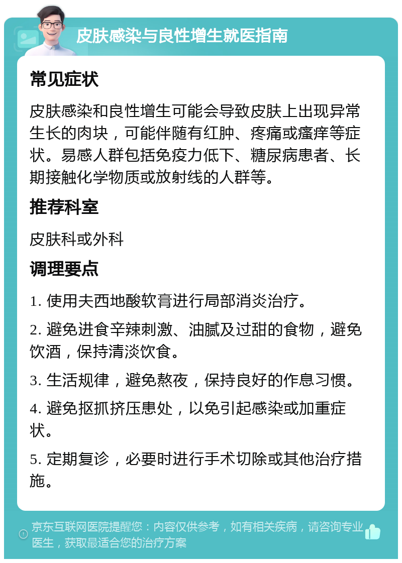 皮肤感染与良性增生就医指南 常见症状 皮肤感染和良性增生可能会导致皮肤上出现异常生长的肉块，可能伴随有红肿、疼痛或瘙痒等症状。易感人群包括免疫力低下、糖尿病患者、长期接触化学物质或放射线的人群等。 推荐科室 皮肤科或外科 调理要点 1. 使用夫西地酸软膏进行局部消炎治疗。 2. 避免进食辛辣刺激、油腻及过甜的食物，避免饮酒，保持清淡饮食。 3. 生活规律，避免熬夜，保持良好的作息习惯。 4. 避免抠抓挤压患处，以免引起感染或加重症状。 5. 定期复诊，必要时进行手术切除或其他治疗措施。