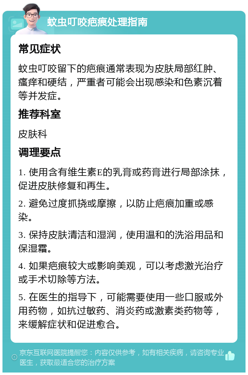 蚊虫叮咬疤痕处理指南 常见症状 蚊虫叮咬留下的疤痕通常表现为皮肤局部红肿、瘙痒和硬结，严重者可能会出现感染和色素沉着等并发症。 推荐科室 皮肤科 调理要点 1. 使用含有维生素E的乳膏或药膏进行局部涂抹，促进皮肤修复和再生。 2. 避免过度抓挠或摩擦，以防止疤痕加重或感染。 3. 保持皮肤清洁和湿润，使用温和的洗浴用品和保湿霜。 4. 如果疤痕较大或影响美观，可以考虑激光治疗或手术切除等方法。 5. 在医生的指导下，可能需要使用一些口服或外用药物，如抗过敏药、消炎药或激素类药物等，来缓解症状和促进愈合。