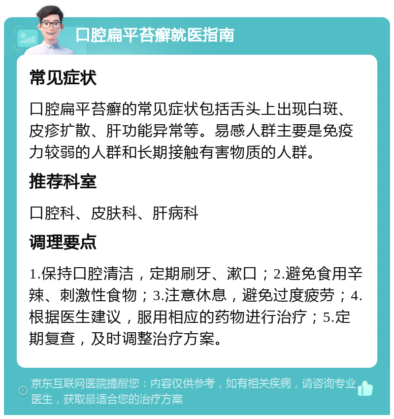 口腔扁平苔癣就医指南 常见症状 口腔扁平苔癣的常见症状包括舌头上出现白斑、皮疹扩散、肝功能异常等。易感人群主要是免疫力较弱的人群和长期接触有害物质的人群。 推荐科室 口腔科、皮肤科、肝病科 调理要点 1.保持口腔清洁，定期刷牙、漱口；2.避免食用辛辣、刺激性食物；3.注意休息，避免过度疲劳；4.根据医生建议，服用相应的药物进行治疗；5.定期复查，及时调整治疗方案。