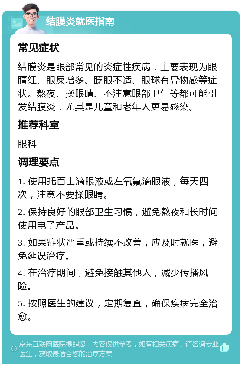 结膜炎就医指南 常见症状 结膜炎是眼部常见的炎症性疾病，主要表现为眼睛红、眼屎增多、眨眼不适、眼球有异物感等症状。熬夜、揉眼睛、不注意眼部卫生等都可能引发结膜炎，尤其是儿童和老年人更易感染。 推荐科室 眼科 调理要点 1. 使用托百士滴眼液或左氧氟滴眼液，每天四次，注意不要揉眼睛。 2. 保持良好的眼部卫生习惯，避免熬夜和长时间使用电子产品。 3. 如果症状严重或持续不改善，应及时就医，避免延误治疗。 4. 在治疗期间，避免接触其他人，减少传播风险。 5. 按照医生的建议，定期复查，确保疾病完全治愈。