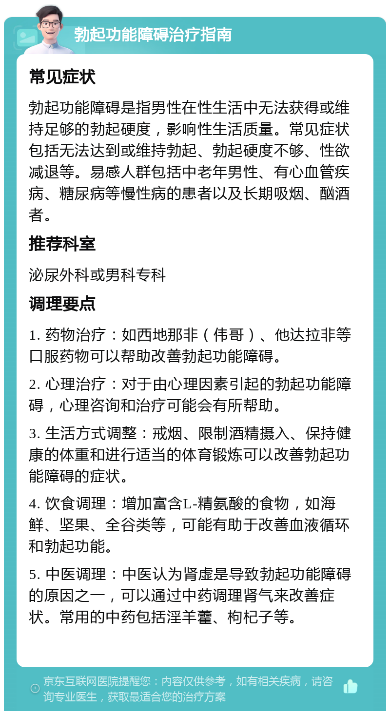 勃起功能障碍治疗指南 常见症状 勃起功能障碍是指男性在性生活中无法获得或维持足够的勃起硬度，影响性生活质量。常见症状包括无法达到或维持勃起、勃起硬度不够、性欲减退等。易感人群包括中老年男性、有心血管疾病、糖尿病等慢性病的患者以及长期吸烟、酗酒者。 推荐科室 泌尿外科或男科专科 调理要点 1. 药物治疗：如西地那非（伟哥）、他达拉非等口服药物可以帮助改善勃起功能障碍。 2. 心理治疗：对于由心理因素引起的勃起功能障碍，心理咨询和治疗可能会有所帮助。 3. 生活方式调整：戒烟、限制酒精摄入、保持健康的体重和进行适当的体育锻炼可以改善勃起功能障碍的症状。 4. 饮食调理：增加富含L-精氨酸的食物，如海鲜、坚果、全谷类等，可能有助于改善血液循环和勃起功能。 5. 中医调理：中医认为肾虚是导致勃起功能障碍的原因之一，可以通过中药调理肾气来改善症状。常用的中药包括淫羊藿、枸杞子等。