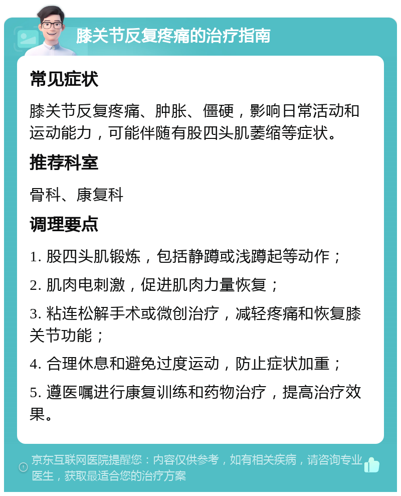 膝关节反复疼痛的治疗指南 常见症状 膝关节反复疼痛、肿胀、僵硬，影响日常活动和运动能力，可能伴随有股四头肌萎缩等症状。 推荐科室 骨科、康复科 调理要点 1. 股四头肌锻炼，包括静蹲或浅蹲起等动作； 2. 肌肉电刺激，促进肌肉力量恢复； 3. 粘连松解手术或微创治疗，减轻疼痛和恢复膝关节功能； 4. 合理休息和避免过度运动，防止症状加重； 5. 遵医嘱进行康复训练和药物治疗，提高治疗效果。