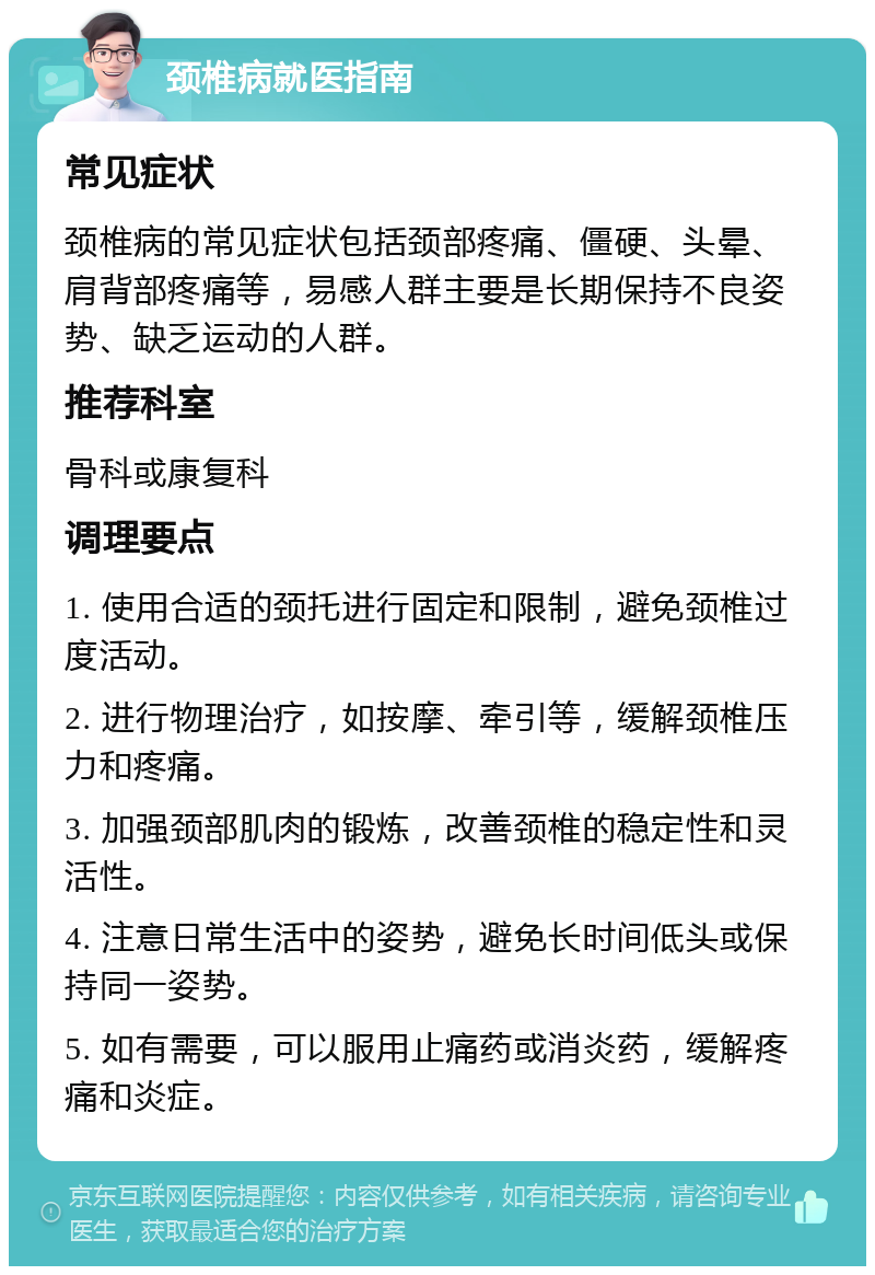 颈椎病就医指南 常见症状 颈椎病的常见症状包括颈部疼痛、僵硬、头晕、肩背部疼痛等，易感人群主要是长期保持不良姿势、缺乏运动的人群。 推荐科室 骨科或康复科 调理要点 1. 使用合适的颈托进行固定和限制，避免颈椎过度活动。 2. 进行物理治疗，如按摩、牵引等，缓解颈椎压力和疼痛。 3. 加强颈部肌肉的锻炼，改善颈椎的稳定性和灵活性。 4. 注意日常生活中的姿势，避免长时间低头或保持同一姿势。 5. 如有需要，可以服用止痛药或消炎药，缓解疼痛和炎症。