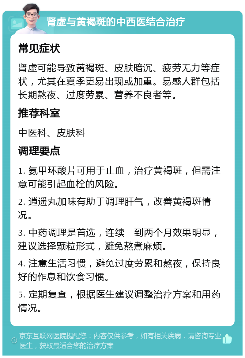 肾虚与黄褐斑的中西医结合治疗 常见症状 肾虚可能导致黄褐斑、皮肤暗沉、疲劳无力等症状，尤其在夏季更易出现或加重。易感人群包括长期熬夜、过度劳累、营养不良者等。 推荐科室 中医科、皮肤科 调理要点 1. 氨甲环酸片可用于止血，治疗黄褐斑，但需注意可能引起血栓的风险。 2. 逍遥丸加味有助于调理肝气，改善黄褐斑情况。 3. 中药调理是首选，连续一到两个月效果明显，建议选择颗粒形式，避免熬煮麻烦。 4. 注意生活习惯，避免过度劳累和熬夜，保持良好的作息和饮食习惯。 5. 定期复查，根据医生建议调整治疗方案和用药情况。