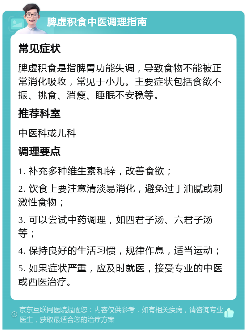 脾虚积食中医调理指南 常见症状 脾虚积食是指脾胃功能失调，导致食物不能被正常消化吸收，常见于小儿。主要症状包括食欲不振、挑食、消瘦、睡眠不安稳等。 推荐科室 中医科或儿科 调理要点 1. 补充多种维生素和锌，改善食欲； 2. 饮食上要注意清淡易消化，避免过于油腻或刺激性食物； 3. 可以尝试中药调理，如四君子汤、六君子汤等； 4. 保持良好的生活习惯，规律作息，适当运动； 5. 如果症状严重，应及时就医，接受专业的中医或西医治疗。