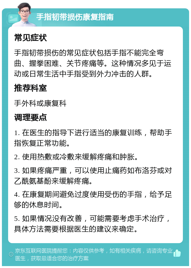 手指韧带损伤康复指南 常见症状 手指韧带损伤的常见症状包括手指不能完全弯曲、握拳困难、关节疼痛等。这种情况多见于运动或日常生活中手指受到外力冲击的人群。 推荐科室 手外科或康复科 调理要点 1. 在医生的指导下进行适当的康复训练，帮助手指恢复正常功能。 2. 使用热敷或冷敷来缓解疼痛和肿胀。 3. 如果疼痛严重，可以使用止痛药如布洛芬或对乙酰氨基酚来缓解疼痛。 4. 在康复期间避免过度使用受伤的手指，给予足够的休息时间。 5. 如果情况没有改善，可能需要考虑手术治疗，具体方法需要根据医生的建议来确定。