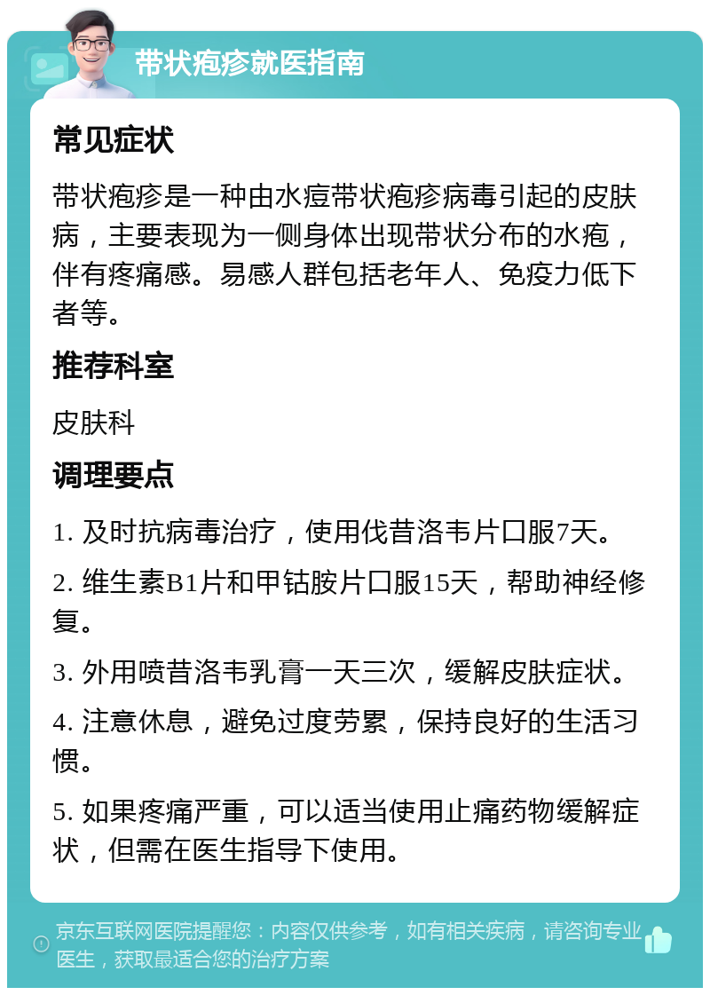 带状疱疹就医指南 常见症状 带状疱疹是一种由水痘带状疱疹病毒引起的皮肤病，主要表现为一侧身体出现带状分布的水疱，伴有疼痛感。易感人群包括老年人、免疫力低下者等。 推荐科室 皮肤科 调理要点 1. 及时抗病毒治疗，使用伐昔洛韦片口服7天。 2. 维生素B1片和甲钴胺片口服15天，帮助神经修复。 3. 外用喷昔洛韦乳膏一天三次，缓解皮肤症状。 4. 注意休息，避免过度劳累，保持良好的生活习惯。 5. 如果疼痛严重，可以适当使用止痛药物缓解症状，但需在医生指导下使用。