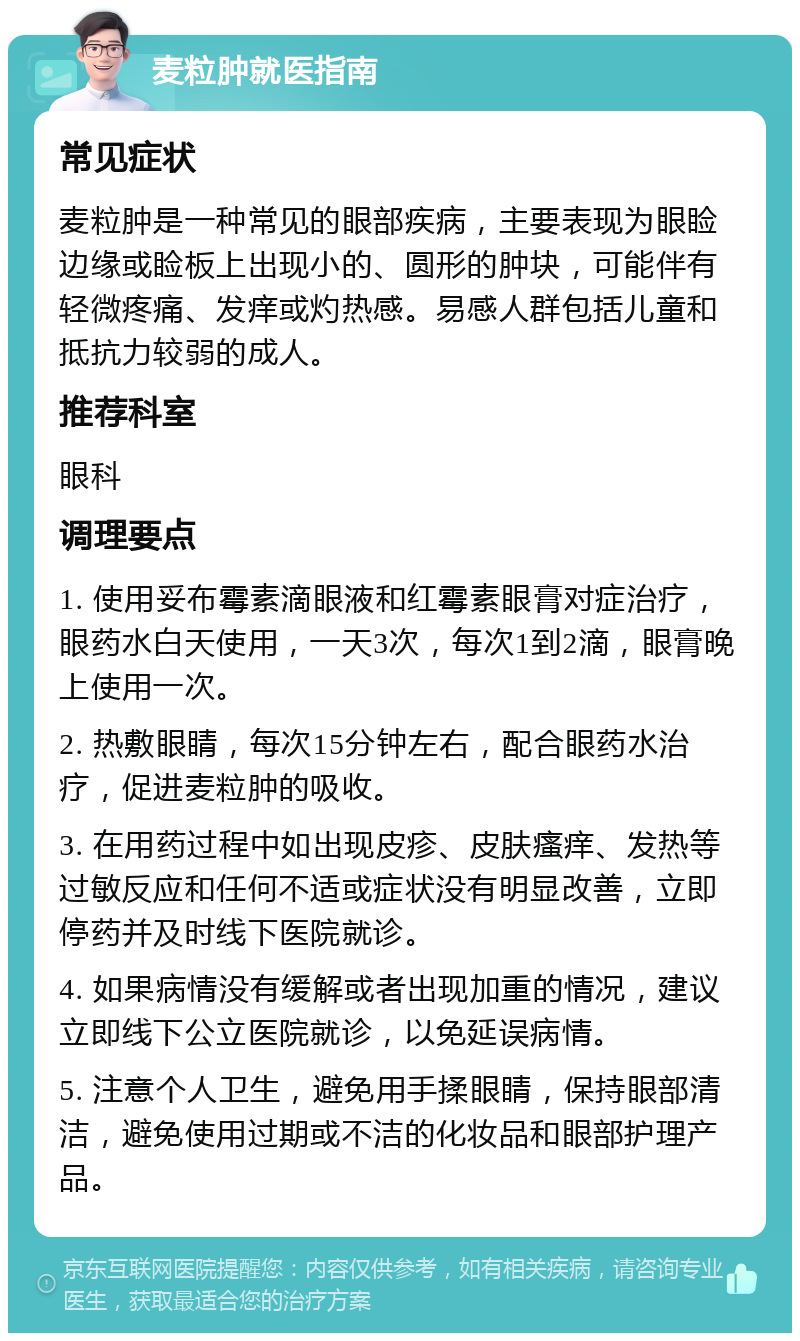 麦粒肿就医指南 常见症状 麦粒肿是一种常见的眼部疾病，主要表现为眼睑边缘或睑板上出现小的、圆形的肿块，可能伴有轻微疼痛、发痒或灼热感。易感人群包括儿童和抵抗力较弱的成人。 推荐科室 眼科 调理要点 1. 使用妥布霉素滴眼液和红霉素眼膏对症治疗，眼药水白天使用，一天3次，每次1到2滴，眼膏晚上使用一次。 2. 热敷眼睛，每次15分钟左右，配合眼药水治疗，促进麦粒肿的吸收。 3. 在用药过程中如出现皮疹、皮肤瘙痒、发热等过敏反应和任何不适或症状没有明显改善，立即停药并及时线下医院就诊。 4. 如果病情没有缓解或者出现加重的情况，建议立即线下公立医院就诊，以免延误病情。 5. 注意个人卫生，避免用手揉眼睛，保持眼部清洁，避免使用过期或不洁的化妆品和眼部护理产品。