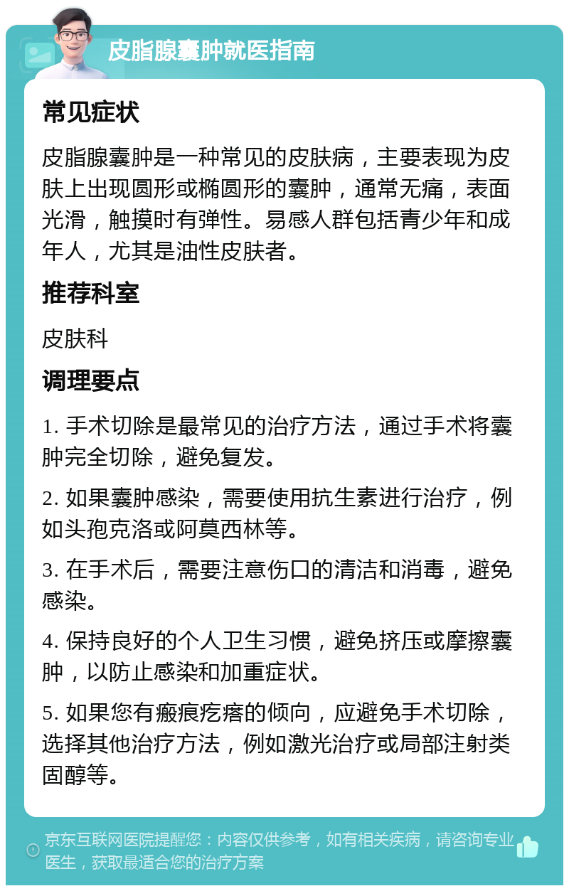 皮脂腺囊肿就医指南 常见症状 皮脂腺囊肿是一种常见的皮肤病，主要表现为皮肤上出现圆形或椭圆形的囊肿，通常无痛，表面光滑，触摸时有弹性。易感人群包括青少年和成年人，尤其是油性皮肤者。 推荐科室 皮肤科 调理要点 1. 手术切除是最常见的治疗方法，通过手术将囊肿完全切除，避免复发。 2. 如果囊肿感染，需要使用抗生素进行治疗，例如头孢克洛或阿莫西林等。 3. 在手术后，需要注意伤口的清洁和消毒，避免感染。 4. 保持良好的个人卫生习惯，避免挤压或摩擦囊肿，以防止感染和加重症状。 5. 如果您有瘢痕疙瘩的倾向，应避免手术切除，选择其他治疗方法，例如激光治疗或局部注射类固醇等。