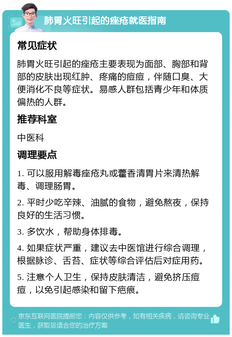 肺胃火旺引起的痤疮就医指南 常见症状 肺胃火旺引起的痤疮主要表现为面部、胸部和背部的皮肤出现红肿、疼痛的痘痘，伴随口臭、大便消化不良等症状。易感人群包括青少年和体质偏热的人群。 推荐科室 中医科 调理要点 1. 可以服用解毒痤疮丸或藿香清胃片来清热解毒、调理肠胃。 2. 平时少吃辛辣、油腻的食物，避免熬夜，保持良好的生活习惯。 3. 多饮水，帮助身体排毒。 4. 如果症状严重，建议去中医馆进行综合调理，根据脉诊、舌苔、症状等综合评估后对症用药。 5. 注意个人卫生，保持皮肤清洁，避免挤压痘痘，以免引起感染和留下疤痕。