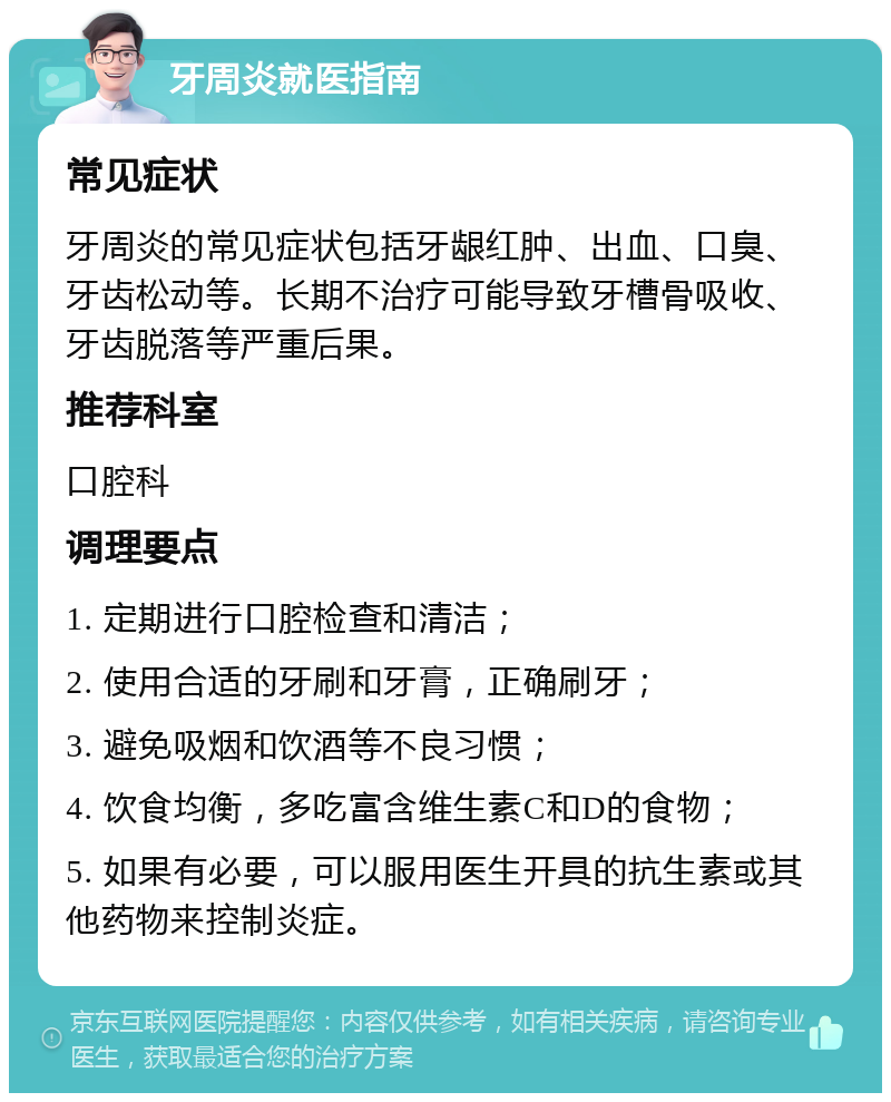 牙周炎就医指南 常见症状 牙周炎的常见症状包括牙龈红肿、出血、口臭、牙齿松动等。长期不治疗可能导致牙槽骨吸收、牙齿脱落等严重后果。 推荐科室 口腔科 调理要点 1. 定期进行口腔检查和清洁； 2. 使用合适的牙刷和牙膏，正确刷牙； 3. 避免吸烟和饮酒等不良习惯； 4. 饮食均衡，多吃富含维生素C和D的食物； 5. 如果有必要，可以服用医生开具的抗生素或其他药物来控制炎症。