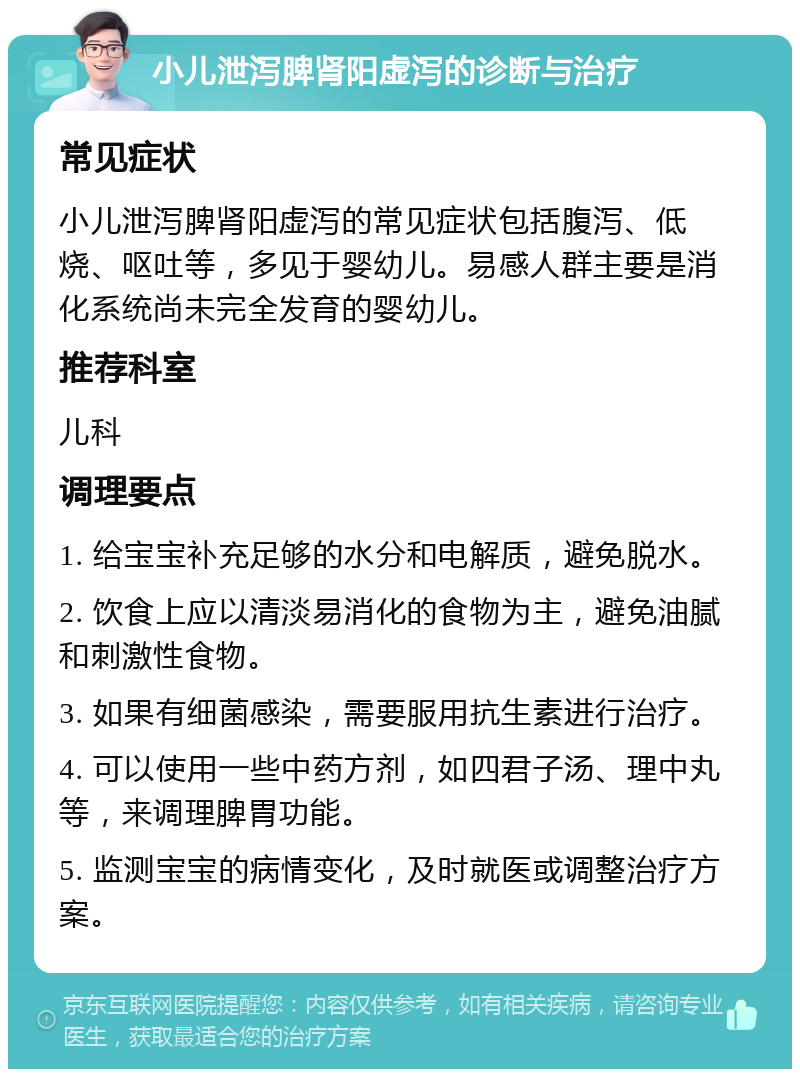 小儿泄泻脾肾阳虚泻的诊断与治疗 常见症状 小儿泄泻脾肾阳虚泻的常见症状包括腹泻、低烧、呕吐等，多见于婴幼儿。易感人群主要是消化系统尚未完全发育的婴幼儿。 推荐科室 儿科 调理要点 1. 给宝宝补充足够的水分和电解质，避免脱水。 2. 饮食上应以清淡易消化的食物为主，避免油腻和刺激性食物。 3. 如果有细菌感染，需要服用抗生素进行治疗。 4. 可以使用一些中药方剂，如四君子汤、理中丸等，来调理脾胃功能。 5. 监测宝宝的病情变化，及时就医或调整治疗方案。