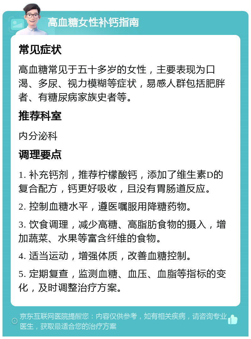 高血糖女性补钙指南 常见症状 高血糖常见于五十多岁的女性，主要表现为口渴、多尿、视力模糊等症状，易感人群包括肥胖者、有糖尿病家族史者等。 推荐科室 内分泌科 调理要点 1. 补充钙剂，推荐柠檬酸钙，添加了维生素D的复合配方，钙更好吸收，且没有胃肠道反应。 2. 控制血糖水平，遵医嘱服用降糖药物。 3. 饮食调理，减少高糖、高脂肪食物的摄入，增加蔬菜、水果等富含纤维的食物。 4. 适当运动，增强体质，改善血糖控制。 5. 定期复查，监测血糖、血压、血脂等指标的变化，及时调整治疗方案。