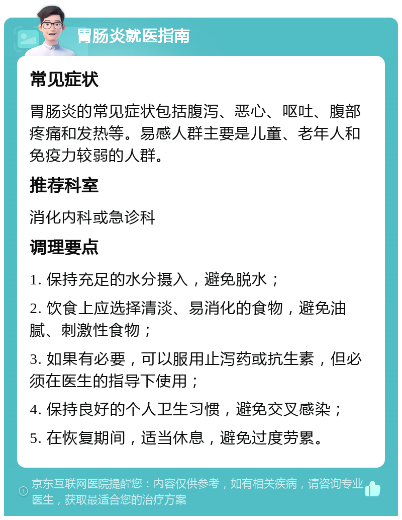 胃肠炎就医指南 常见症状 胃肠炎的常见症状包括腹泻、恶心、呕吐、腹部疼痛和发热等。易感人群主要是儿童、老年人和免疫力较弱的人群。 推荐科室 消化内科或急诊科 调理要点 1. 保持充足的水分摄入，避免脱水； 2. 饮食上应选择清淡、易消化的食物，避免油腻、刺激性食物； 3. 如果有必要，可以服用止泻药或抗生素，但必须在医生的指导下使用； 4. 保持良好的个人卫生习惯，避免交叉感染； 5. 在恢复期间，适当休息，避免过度劳累。