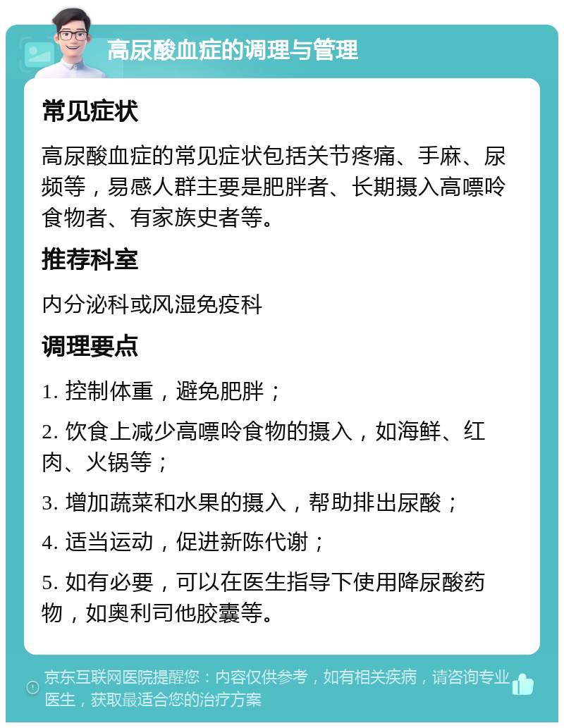 高尿酸血症的调理与管理 常见症状 高尿酸血症的常见症状包括关节疼痛、手麻、尿频等，易感人群主要是肥胖者、长期摄入高嘌呤食物者、有家族史者等。 推荐科室 内分泌科或风湿免疫科 调理要点 1. 控制体重，避免肥胖； 2. 饮食上减少高嘌呤食物的摄入，如海鲜、红肉、火锅等； 3. 增加蔬菜和水果的摄入，帮助排出尿酸； 4. 适当运动，促进新陈代谢； 5. 如有必要，可以在医生指导下使用降尿酸药物，如奥利司他胶囊等。