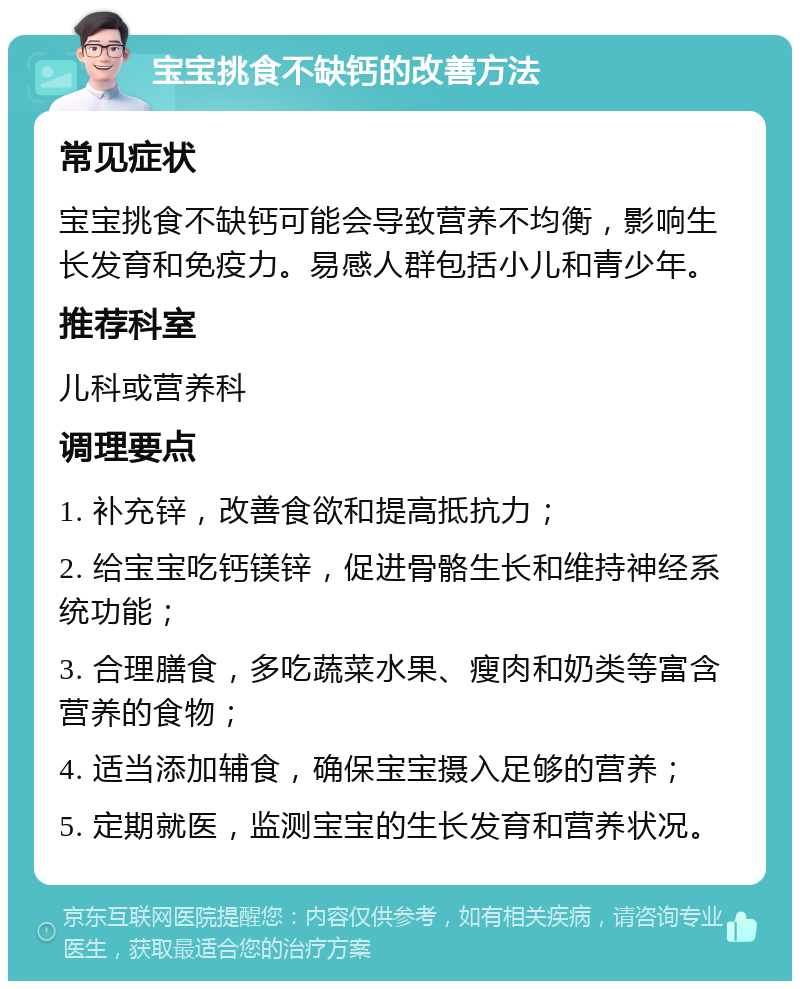 宝宝挑食不缺钙的改善方法 常见症状 宝宝挑食不缺钙可能会导致营养不均衡，影响生长发育和免疫力。易感人群包括小儿和青少年。 推荐科室 儿科或营养科 调理要点 1. 补充锌，改善食欲和提高抵抗力； 2. 给宝宝吃钙镁锌，促进骨骼生长和维持神经系统功能； 3. 合理膳食，多吃蔬菜水果、瘦肉和奶类等富含营养的食物； 4. 适当添加辅食，确保宝宝摄入足够的营养； 5. 定期就医，监测宝宝的生长发育和营养状况。