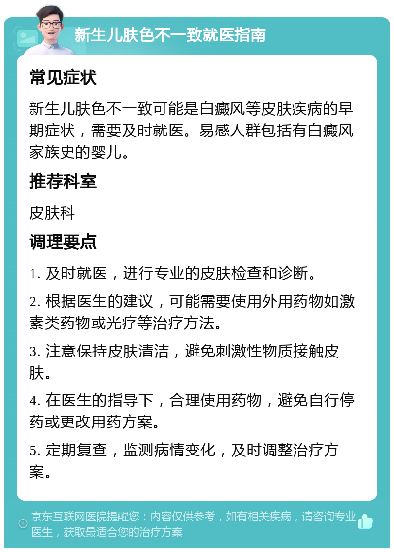 新生儿肤色不一致就医指南 常见症状 新生儿肤色不一致可能是白癜风等皮肤疾病的早期症状，需要及时就医。易感人群包括有白癜风家族史的婴儿。 推荐科室 皮肤科 调理要点 1. 及时就医，进行专业的皮肤检查和诊断。 2. 根据医生的建议，可能需要使用外用药物如激素类药物或光疗等治疗方法。 3. 注意保持皮肤清洁，避免刺激性物质接触皮肤。 4. 在医生的指导下，合理使用药物，避免自行停药或更改用药方案。 5. 定期复查，监测病情变化，及时调整治疗方案。