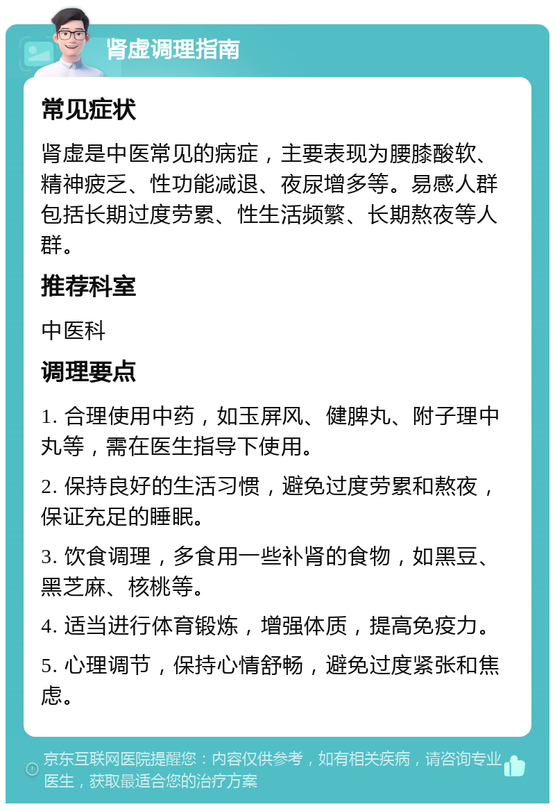 肾虚调理指南 常见症状 肾虚是中医常见的病症，主要表现为腰膝酸软、精神疲乏、性功能减退、夜尿增多等。易感人群包括长期过度劳累、性生活频繁、长期熬夜等人群。 推荐科室 中医科 调理要点 1. 合理使用中药，如玉屏风、健脾丸、附子理中丸等，需在医生指导下使用。 2. 保持良好的生活习惯，避免过度劳累和熬夜，保证充足的睡眠。 3. 饮食调理，多食用一些补肾的食物，如黑豆、黑芝麻、核桃等。 4. 适当进行体育锻炼，增强体质，提高免疫力。 5. 心理调节，保持心情舒畅，避免过度紧张和焦虑。