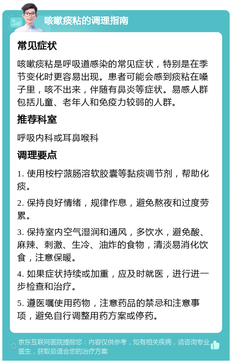 咳嗽痰粘的调理指南 常见症状 咳嗽痰粘是呼吸道感染的常见症状，特别是在季节变化时更容易出现。患者可能会感到痰粘在嗓子里，咳不出来，伴随有鼻炎等症状。易感人群包括儿童、老年人和免疫力较弱的人群。 推荐科室 呼吸内科或耳鼻喉科 调理要点 1. 使用桉柠蒎肠溶软胶囊等黏痰调节剂，帮助化痰。 2. 保持良好情绪，规律作息，避免熬夜和过度劳累。 3. 保持室内空气湿润和通风，多饮水，避免酸、麻辣、刺激、生冷、油炸的食物，清淡易消化饮食，注意保暖。 4. 如果症状持续或加重，应及时就医，进行进一步检查和治疗。 5. 遵医嘱使用药物，注意药品的禁忌和注意事项，避免自行调整用药方案或停药。