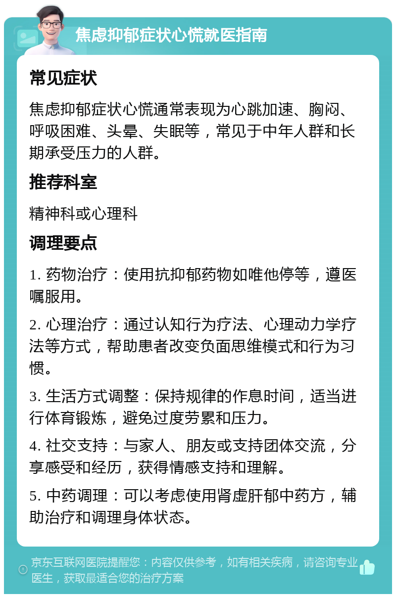 焦虑抑郁症状心慌就医指南 常见症状 焦虑抑郁症状心慌通常表现为心跳加速、胸闷、呼吸困难、头晕、失眠等，常见于中年人群和长期承受压力的人群。 推荐科室 精神科或心理科 调理要点 1. 药物治疗：使用抗抑郁药物如唯他停等，遵医嘱服用。 2. 心理治疗：通过认知行为疗法、心理动力学疗法等方式，帮助患者改变负面思维模式和行为习惯。 3. 生活方式调整：保持规律的作息时间，适当进行体育锻炼，避免过度劳累和压力。 4. 社交支持：与家人、朋友或支持团体交流，分享感受和经历，获得情感支持和理解。 5. 中药调理：可以考虑使用肾虚肝郁中药方，辅助治疗和调理身体状态。